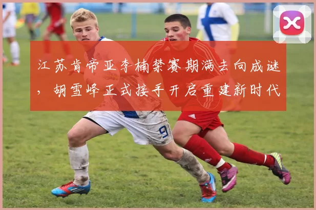 江苏肯帝亚李楠禁赛期满去向成谜，胡雪峰正式接手开启重建新时代？