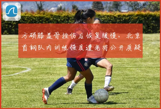 方硕膝盖骨挫伤后恢复缓慢，北京首钢队内训练强度遭老将公开质疑