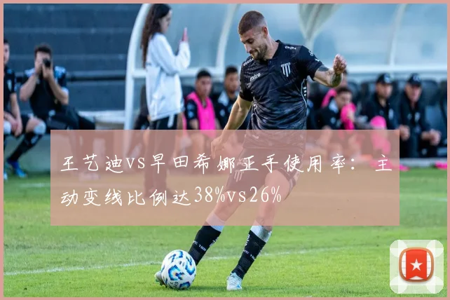 王艺迪vs早田希娜正手使用率：主动变线比例达38%vs26%