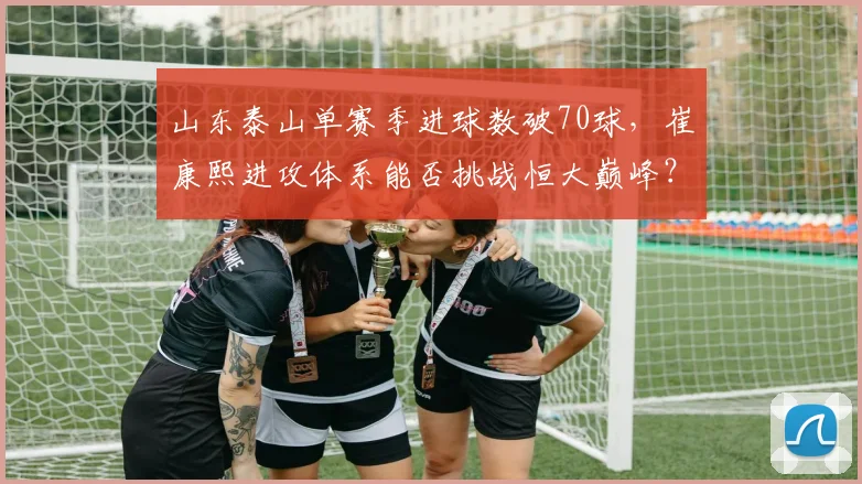 山东泰山单赛季进球数破70球，崔康熙进攻体系能否挑战恒大巅峰？